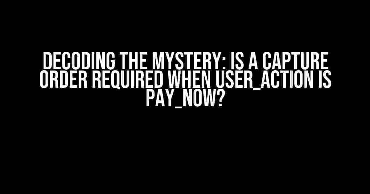 Decoding the Mystery: Is a Capture Order Required when user_action is pay_now?